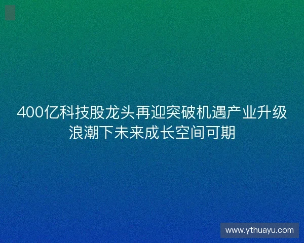400亿科技股龙头再迎突破机遇产业升级浪潮下未来成长空间可期